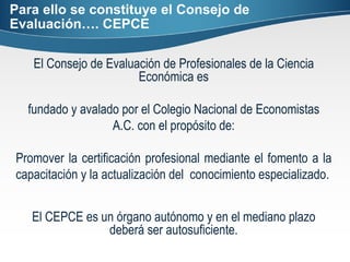 Para ello se constituye el Consejo de Evaluación…. CEPCE El Consejo de Evaluación de Profesionales de la Ciencia Económica es fundado y avalado por el Colegio Nacional de Economistas A.C. con el propósito de: Promover la certificación profesional mediante el fomento a la capacitación y la actualización del  conocimiento especializado. El CEPCE es un órgano autónomo y en el mediano plazo deberá ser autosuficiente. 