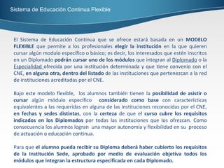 Sistema de Educación Continua Flexible El Sistema de Educación Continua que se ofrece estará basada en un  MODELO FLEXIBLE  que permite a los profesionales  elegir la institución  en la que quieren cursar algún modulo específico o básico; es decir, los interesados que estén inscritos en un Diplomado  podrán cursar uno de los módulos  que integran al  Diplomado  o la  Especialidad  ofrecida por una institución determinada y que tiene convenio con el CNE,  en alguna otra, dentro del listado  de las instituciones que pertenezcan a la red de instituciones acreditadas por el CNE. Bajo este modelo flexible,  los alumnos también tienen la  posibilidad de asistir o cursar  algún módulo específico  considerado como base  con características equivalentes a las requeridas en alguna de las instituciones reconocidas por el CNE,  en fechas y sedes distintas , con la  certeza  de que el  curso cubre los requisitos indicados en los Diplomados  por todas las instituciones que los ofrezcan. Como consecuencia los alumnos logran  una mayor autonomía y flexibilidad en su  proceso de actuación o educación continua. Para que  el alumno pueda recibir su Diploma deberá haber cubierto los requisitos de la Institución Sede, aprobado por medio de evaluación objetiva todos los módulos que integran la estructura especificada en cada Diplomado.  