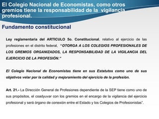 El Colegio Nacional de Economistas, como otros gremios tiene la responsabilidad de la  vigilancia profesional.  Fundamento constitucional Ley reglamentaria del ARTICULO 5o. Constitucional , relativo al ejercicio de las profesiones en el distrito federal,  “ OTORGA A LOS COLEGIOS PROFESIONALES DE LOS GREMIOS ORGANIZADOS, LA RESPONSABILIDAD DE LA VIGILANCIA DEL EJERCICIO DE LA PROFESIÓN.”  El Colegio Nacional de Economistas tiene en sus Estatutos como uno de sus objetivos velar por la calidad y mejoramiento del ejercicio de la profesión. Art. 21.-  La Dirección General de Profesiones dependiente de la SEP tiene como uno de sus propósitos, el coadyuvar con los gremios en el encargo de la vigilancia del ejercicio profesional y será órgano de conexión entre el Estado y los Colegios de Profesionistas”. 