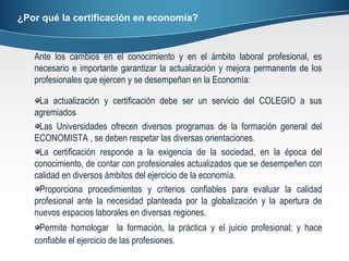 ¿Por qué la certificación en economía? Ante los cambios en el conocimiento y en el ámbito laboral profesional, es necesario e importante garantizar la actualización y mejora permanente de los profesionales que ejercen y se desempeñan en la Economía: La actualización y certificación debe ser un servicio del COLEGIO a sus agremiados Las Universidades ofrecen diversos programas de la formación general del ECONOMISTA , se deben respetar las diversas orientaciones. La certificación responde a la exigencia de la sociedad, en la época del conocimiento, de contar con profesionales actualizados que se desempeñen con calidad en diversos ámbitos del ejercicio de la economía. Proporciona procedimientos y criterios confiables para evaluar la calidad profesional ante la necesidad planteada por la globalización y la apertura de nuevos espacios laborales en diversas regiones. Permite homologar  la formación, la práctica y el juicio profesional; y hace confiable el ejercicio de las profesiones. 