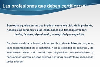 Las profesiones que deben certificarse: Son todas aquellas en las que implican con el ejercicio de la profesión, riesgos a las personas y a las instituciones que tienen que ver con:  la vida, la salud, el patrimonio, la integridad y la seguridad .  En el ejercicio de la profesión de la economía existen  ámbitos  en los que se tiene responsabilidad en el patrimonio y en la integridad de personas y de instituciones, sobre todo cuando sus diagnósticos, recomendaciones y decisiones involucran recursos públicos y privados que afectan el desempeño de las mismas.  