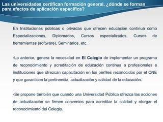 Las universidades certifican formación general, ¿dónde se forman para efectos de aplicación específica? En Instituciones públicas o privadas que ofrecen educación continua como Especializaciones, Diplomados, Cursos especializados, Cursos de herramientas (software), Seminarios, etc. Lo anterior, genera la necesidad en  El Colegio  de implementar un programa de reconocimiento y acreditación de educación continua a profesionales e instituciones que ofrezcan capacitación en los perfiles reconocidos por el CNE y que garanticen la pertinencia, actualización y calidad de la educación. Se propone también que cuando una Universidad Pública ofrezca las acciones de actualización se firmen convenios para acreditar la calidad y otorgar el reconocimiento del Colegio.  
