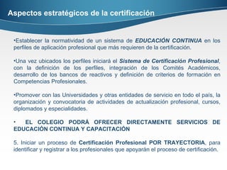 Aspectos estratégicos de la certificación Establecer la normatividad de un sistema de  EDUCACIÓN CONTINUA  en los perfiles de aplicación profesional que más requieren de la certificación. Una vez ubicados los perfiles iniciará el  Sistema de Certificación Profesional , con la definición de los perfiles, integración de los Comités Académicos, desarrollo de los bancos de reactivos y definición de criterios de formación en Competencias Profesionales. Promover con las Universidades y otras entidades de servicio en todo el país, la organización y convocatoria de actividades de actualización profesional, cursos, diplomados y especialidades.  EL COLEGIO PODRÁ OFRECER DIRECTAMENTE SERVICIOS DE EDUCACIÓN CONTINUA Y CAPACITACIÓN 5. Iniciar un proceso de  Certificación Profesional POR TRAYECTORIA , para identificar y registrar a los profesionales que apoyarán el proceso de certificación. 