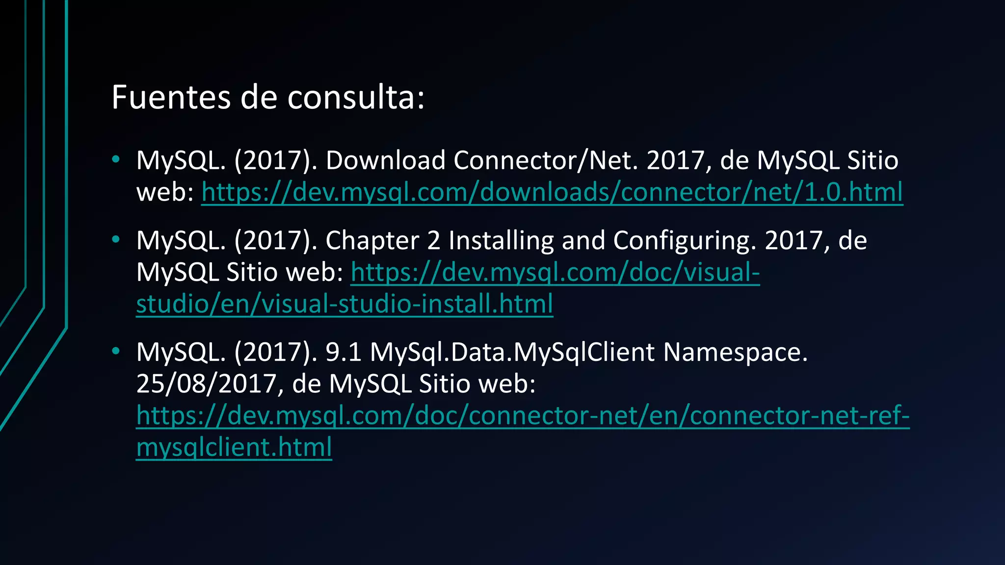 Fuentes de consulta:
• MySQL. (2017). Download Connector/Net. 2017, de MySQL Sitio
web: https://dev.mysql.com/downloads/connector/net/1.0.html
• MySQL. (2017). Chapter 2 Installing and Configuring. 2017, de
MySQL Sitio web: https://dev.mysql.com/doc/visual-
studio/en/visual-studio-install.html
• MySQL. (2017). 9.1 MySql.Data.MySqlClient Namespace.
25/08/2017, de MySQL Sitio web:
https://dev.mysql.com/doc/connector-net/en/connector-net-ref-
mysqlclient.html
 