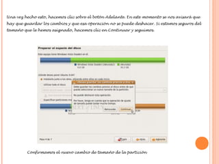 Una vez hecho esto, hacemos clic sobre el botón Adelante. En este momento se nos avisará que
hay que guardar los cambios y que esa operación no se puede deshacer. Si estamos seguros del
tamaño que le hemos asignado, hacemos clic en Continuar y seguimos.

Confirmamos el nuevo cambio de tamaño de la partición

 