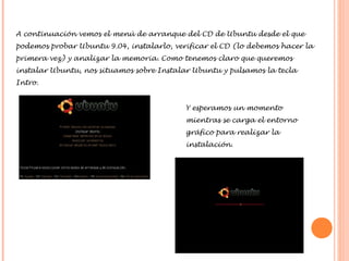 A continuación vemos el menú de arranque del CD de Ubuntu desde el que
podemos probar Ubuntu 9.04, instalarlo, verificar el CD (lo debemos hacer la
primera vez) y analizar la memoria. Como tenemos claro que queremos
instalar Ubuntu, nos situamos sobre Instalar Ubuntu y pulsamos la tecla
Intro.
Y esperamos un momento
mientras se carga el entorno
gráfico para realizar la
instalación.

 