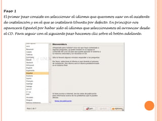 Paso 1
El primer paso consiste en seleccionar el idioma que queremos usar en el asistente
de instalación y en el que se instalará Ubuntu por defecto. En principio nos
aparecerá Español por haber sido el idioma que seleccionamos al arrancar desde
el CD. Para seguir con el siguiente paso hacemos clic sobre el botón adelante.

 