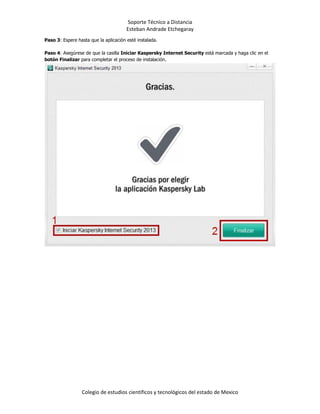 Soporte Técnico a Distancia
Esteban Andrade Etchegaray
Colegio de estudios científicos y tecnológicos del estado de Mexico
Paso 3: Espere hasta que la aplicación esté instalada.
Paso 4: Asegúrese de que la casilla Iniciar Kaspersky Internet Security está marcada y haga clic en el
botón Finalizar para completar el proceso de instalación.
 