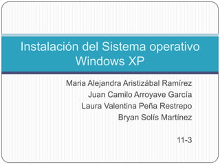 Instalación del Sistema operativo
          Windows XP
        Maria Alejandra Aristizábal Ramírez
              Juan Camilo Arroyave García
            Laura Valentina Peña Restrepo
                      Bryan Solís Martínez

                                      11-3
 