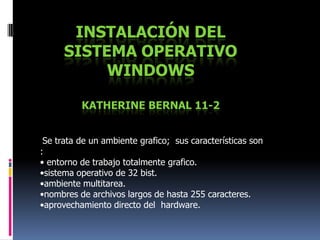 Instalación del sistema operativo WindowsKatherine Bernal 11-2 Se trata de un ambiente grafico;  sus características son :  • entorno de trabajo totalmente grafico. •sistema operativo de 32 bist. •ambiente multitarea. •nombres de archivos largos de hasta 255 caracteres. •aprovechamiento directo del  hardware.  