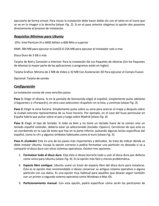 ejecutarlo de forma virtual. Para iniciar la instalación debe hacer doble clic con el ratón en el icono que
se ve en la imagen a la derecha (véase Fig. 2). Si en el paso anterior elegimos la opción dos pasamos
directamente al proceso de instalación.

Requisitos Mínimos para Ubuntu
CPU: Intel Pentium III o AMD Athlon a 600 MHz o superior

RAM: 384 MB para ejecutar el LiveCD O 256 MB para ejecutar el instalador solo o mas

Disco Duro de 3 GB o más

Tarjeta de Red y Conexión a Internet: Para la instalación De Los Paquetes de idiomas (Sin los Paquetes
de idiomas la mayor parte de las aplicaciones o programas están en Ingles)

Tarjeta Grafica: Mínimo de 2 MB de Video o 32 MB Con Aceleración 3D Para ejecutar el Compis Fusion

Opcional: Tarjeta de sonido

Configuración
La Instalación consta de unos sencillos pasos.

Paso 1: Elegir el idioma. Si en la pantalla de bienvenida eligió el español, simplemente pulse adelante
(«Siguiente» o «Forward»), en otro caso seleccione «Español» en la lista, y continúe (véase Fig. 3).

Paso 2: Elegir la zona horaria. Simplemente pulse sobre su zona para acercar el mapa y después sobre
la ciudad concreta representativa de su huso horario. Por ejemplo, en el caso del huso peninsular en
España habría que pulsar sobre el país y luego sobre Madrid (véase Fig. 4).

Paso 3: Elegir el tipo de teclado. Si todo va bien y no tiene un teclado fuera de lo común sino un
teclado español estándar, debería estar ya seleccionado (teclado «Spain»). Cerciórese de que esto es
así escribiendo en la caja de texto que hay en la parte inferior, pulsando algunas teclas específicas del
español, como la «ñ» y algunos símbolos habituales como el euro (véase Fig. 5).

Paso 4: ¡Cuidado! Este es uno de los pasos más importantes y delicados. Se trata de indicar dónde se
debe instalar Ubuntu. Escoja la opción correcta o podría formatear una partición no deseada si va a
compartir el disco duro con otros sistemas operativos. Existen tres opciones:

   1. Formatear todo el disco duro. Elija ésta si desea borrarlo todo y usar el disco duro por defecto
      como único para Ubuntu (véase Fig. 6). Es la opción más fácil y menos problemática.

   2. Espacio libre contiguo. Ubuntu usará un trozo de espacio libre del disco duro para instalarse.
      Ésta es la opción más recomendable si desea conservar su antiguo sistema operativo o alguna
      partición con sus datos. Es una opción muy habitual para aquéllos que desean seguir también
      con un primer o segundo sistema operativo como Windows o Mac OS.

   3. Particionamiento manual. Con esta opción, podrá especificar cómo serán las particiones de
 