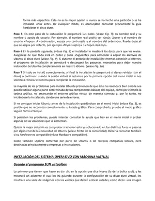 forma más específica. Ésta no es la mejor opción si nunca se ha hecho una partición o se ha
       instalado Linux antes. De cualquier modo, es aconsejable consultar previamente la guía
       Particionar el disco duro.

Paso 5: En este paso de la instalación le preguntará sus datos (véase Fig. 7): su nombre real y su
nombre o apodo de usuario. Por ejemplo, el nombre real podría ser «Jesús López» y el nombre de
usuario «flopez». A continuación, escoja una contraseña y el nombre del ordenador. Puede dejar el
que se asigna por defecto, por ejemplo «flopez-laptop» o «flopez-desktop».

Paso 6 En la pantalla siguiente, (véase Fig. 8) el instalador le mostrará los datos para que los revise.
Asegúrese de que todo está en orden y pulse «Siguiente» para comenzar a copiar los archivos de
Ubuntu al disco duro (véase Fig. 9). Si durante el proceso de instalación tenemos conexión a internet,
el programa de instalación se conectará y descargará los paquetes necesarios para dejar nuestra
instalación de Ubuntu completamente en nuestro idioma. (véase Fig. 9a)

Paso 7 Si todo se instaló correctamente, al final la instalación le preguntará si desea reiniciar (sin el
disco) o continuar usando la sesión virtual si optamos por la primera opción del menú inicial o nos
solicitará reiniciar el sistema para completar la instalación.

La mayoría de los problemas para instalar Ubuntu provienen de que éste no reconozca bien o no le sea
posible utilizar alguna parte determinada de los componentes básicos del equipo, como por ejemplo la
tarjeta gráfica, no arrancando el entorno gráfico virtual de manera correcta y, por lo tanto, no
iniciándose la instalación, dando una serie de errores.

Si no consigue iniciar Ubuntu antes de la instalación quedándose en el menú inicial (véase Fig. 1), es
posible que no reconozca correctamente su tarjeta gráfica. Para comprobarlo, pruebe el modo gráfico
seguro como arranque.

Si persisten los problemas, puede intentar consultar la ayuda que hay en el menú inicial y probar
algunas de las soluciones que se comentan.

Quizás la mejor solución es comprobar si el error está ya solucionado en los distintos foros o pasarse
por algún chat de la comunidad de Ubuntu (véase Portal de la comunidad). Debería consultar también
si su hardware es compatible (véase Hardware compatible).

Existe también soporte comercial por parte de Ubuntu o de terceras compañías locales, pero
destinadas principalmente a empresas o instituciones.



INSTALACIÓN DEL SISTEMA OPERATIVO CON MÁQUINA VIRTUAL

Usando el programa SUN virtualbox
Lo primero que tienen que hacer es dar clic en la opción que dice Nueva (la de la bolita azul), y les
mostrará un asistente el cual los irá guiando durante la configuración de su disco duro virtual, les
mostrare una serie de imágenes con los valores que deben colocar ustedes, como dicen: una imagen
 