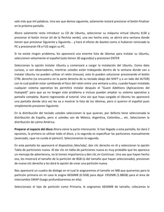vale más que mil palabras. Una vez que demos siguiente, solamente restará presionar el botón finalizar
en la próxima pantalla.

Ahora solamente resta introducir su CD de Ubuntu, seleccionar su máquina virtual Ubuntu 8.04 y
presionar el botón Iniciar (el de la flechita verde), una vez hecho esto, se abrirá otra ventana donde
tienen que presionar Siguiente y Siguiente... y hará el efecto de booteo como si hubieran reiniciado la
PC y presionarán F8 o F10 según su PC.

Si no existe ningún problema, les aparecerá una enorme lista de idiomas para instalar su Ubuntu,
seleccionen velozmente el español (solo tienen 30 segundos) y presionan ENTER

Seleccionan la opción Instalar Ubuntu y comenzará a cargar la instalación del Ubuntu. Como dato
curioso, si son observadores, mientras ustedes están trabajando dentro de la ventana donde van a
instalar Ubuntu no pueden utilizar el ratón (mouse), esto lo pueden solucionar presionando el botón
CTRL derecho (se encuentra en la parte derecha de su teclado abajo del SHIFT y a un lado del ALTGR)
con lo cual podrán estar cambiando el foco del ratón entre una ventana y otra, cuando hayan instalado
cualquier sistema operativo les permitirá instalar después el “Guest Additions (Aplicaciones del
Huésped)” para que ya no tengan este problema e incluso puedan ampliar su sistema operativo a
pantalla completa. Bueno regresando al tutorial. Una vez que haya cargado el Ubuntu les aparecerá
una pantalla donde otra vez les va a mostrar la lista de los idiomas, pero si quieren el español pues
simplemente presionen Siguiente.

En la distribución del teclado ustedes seleccionen la que quieran, por defecto tiene seleccionada la
distribución de España, pero si ustedes son de México, Argentina, Colombia…, etc. Seleccionen la
distribución de Latino América.

Preparar el espacio del disco Ahora viene la parte interesante. Si han llegado a esta pantalla, les dará 2
opciones, la primera es utilizar todo el disco, y la segunda es especificar las particiones manualmente
(avanzado, ¡que no cunda el pánico!). Seleccionamos la segunda.

En esta pantalla les aparecerá el dispositivo /dev/sda/, dan clic derecho en él y seleccionan la opción
Tabla de particiones nueva. Al dar clic en tabla de particiones nueva es muy probable que les aparezca
un mensaje de advertencia, no le tomen importancia y den clic en Continuar. Una vez que hayan hecho
eso, les mostrará el tamaño de la partición de 8GB (o del tamaño que hayan seleccionado), presionan
de nuevo clic derecho y les dará la opción de crear una partición nueva.

Nos aparecerá un cuadro de dialogo en el cual le asignaremos el tamaño en MB que queremos para la
partición primaria en mi caso le asigne 6656MB (6.5GB) para dejar 1932MB (1.88GB) para el área de
intercambio SWAP (luego profundizaremos en ella).

Seleccionaos el tipo de partición como Primaria, le asignamos 6656MB de tamaño, colocamos la
 