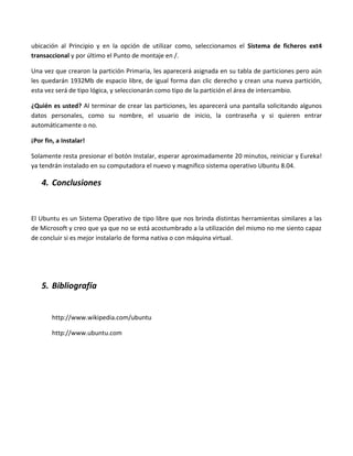 ubicación al Principio y en la opción de utilizar como, seleccionamos el Sistema de ficheros ext4
transaccional y por último el Punto de montaje en /.

Una vez que crearon la partición Primaria, les aparecerá asignada en su tabla de particiones pero aún
les quedarán 1932Mb de espacio libre, de igual forma dan clic derecho y crean una nueva partición,
esta vez será de tipo lógica, y seleccionarán como tipo de la partición el área de intercambio.

¿Quién es usted? Al terminar de crear las particiones, les aparecerá una pantalla solicitando algunos
datos personales, como su nombre, el usuario de inicio, la contraseña y si quieren entrar
automáticamente o no.

¡Por fin, a Instalar!

Solamente resta presionar el botón Instalar, esperar aproximadamente 20 minutos, reiniciar y Eureka!
ya tendrán instalado en su computadora el nuevo y magnifico sistema operativo Ubuntu 8.04.

    4. Conclusiones


El Ubuntu es un Sistema Operativo de tipo libre que nos brinda distintas herramientas similares a las
de Microsoft y creo que ya que no se está acostumbrado a la utilización del mismo no me siento capaz
de concluir si es mejor instalarlo de forma nativa o con máquina virtual.




    5. Bibliografía


        http://www.wikipedia.com/ubuntu

        http://www.ubuntu.com
 
