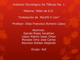 Instituto Tecnológico De Tláhuac No. 1
Materia: Taller de S.O.
“Instalación de MacOS X Lion”
Profesor: Elías Francisco Romero López
Alumnos:
Garcés Rojas Jonathan
López Adams Isaac Omar
Morales Ortiz José Carlos
Reynoso Roldan Alejando
Grupo: 4s2
 