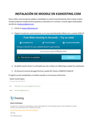 INSTALACIÓN DE MOODLE EN X10HOSTING.COM
Hola a todos, como buscamos rapidez y comodidad, os cuento muy brevemente cómo instalar vuestro
servidor propio de moodle de forma gratuita y automática en 5 minutos. Si tenéis alguna duda podéis
escribirme a daalvarez@gmail.com
1. Entráis en www.x10hosting.com
2. Elegid el nombre de vuestro dominio, en mi caso tutorialmoodle.x10host.com, y pulsáis SIGN UP.

3. Os pedirá vuestro email, la contraseña que vais a utilizar en x10hosting y aceptar las condiciones.
4. Os ofrecerá el servicio de pago Premium, pulsáis No Thanks y COMPLETE SIGN UP.
El registro ya está completado y os habrán enviado un correo para confirmarlo.

 