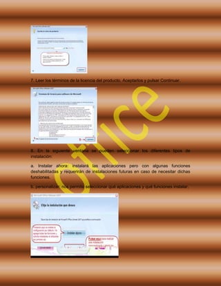 7. Leer los términos de la licencia del producto, Aceptarlos y pulsar Continuar.
8. En la siguiente ventana se pueden seleccionar los diferentes tipos de
instalación:
a. Instalar ahora: instalará las aplicaciones pero con algunas funciones
deshabilitadas y requerirán de instalaciones futuras en caso de necesitar dichas
funciones.
b. personalizar: nos permite seleccionar qué aplicaciones y qué funciones instalar.
 