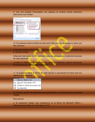 9. Una vez pulsado Personalizar nos aparece la ventana donde podremos
seleccionar qué instalar:
10. Si pulsamos sobre la flecha de Microsoft Office se nos despliega un menú con
tres opciones:
a. Ejecutar desde mi PC (sería lo mismo que haber seleccionado Instalar ahora en
la ventana anterior.
b.Ejecutar todo desde mi PC, instalará todas las aplicaciones y todas las funciones
de cada aplicación.
c.Instalar al utilizar por primera vez, nos pedirá la instalación cuando requiramos
de funciones que aún no están instaladas.
11. Si pulsamos sobre la flecha de cada sección o sub-sección el menú que nos
aparece es el siguiente:
Se añade la opción No disponible para aplicaciones o funciones que no queramos
instalar.
Resumiendo:
a. Si queremos instalar todo pulsaremos en la flecha de Microsoft Office y
seleccionaremos Ejecutar todo desde mi PC.
 