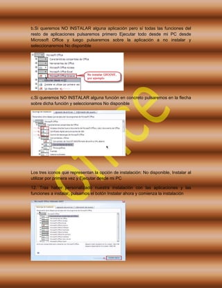 b.Si queremos NO INSTALAR alguna aplicación pero sí todas las funciones del
resto de aplicaciones pulsaremos primero Ejecutar todo desde mi PC desde
Microsoft Office y luego pulsaremos sobre la aplicación a no instalar y
seleccionaremos No disponible
c.Si queremos NO INSTALAR alguna función en concreto pulsaremos en la flecha
sobre dicha función y seleccionamos No disponible
Los tres iconos que representan la opción de instalación: No disponible, Instalar al
utilizar por primera vez y Ejecutar desde mi PC
12. Tras haber personalizado nuestra instalación con las aplicaciones y las
funciones a instalar, pulsamos el botón Instalar ahora y comienza la instalación
 