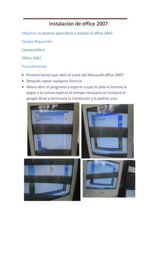 PRACTICA #11
Instalación de office 2007
Objetivo: el alumno aprenderá a instalar el office 2007
Equipo Requerido:
Computadora
Office 2007
Procedimiento:
Primero tienes que abrir el crack del Microsoft office 2007
Después copiar cualquier licencia
Ahora abrir el programa y esperar a que te pida la licencia la
pegas y lo corres esperas el tiempo necesario se instalara el
google drive y terminara la instalación y lo podrás usar.
 