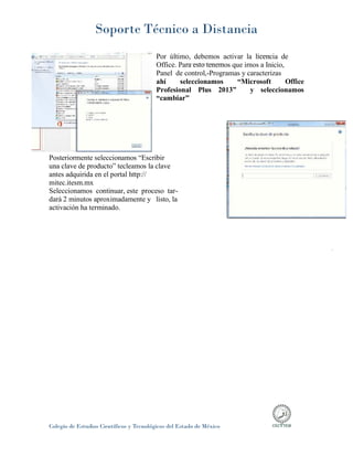 Soporte Técnico a Distancia
Colegio de Estudios Científicos y Tecnológicos del Estado de México
Por último, debemos activar la licencia de
Office. Para esto tenemos que irnos a Inicio,
Panel de control,-Programas y caracterizas
ahí seleccionamos “Microsoft Office
Profesional Plus 2013” y seleccionamos
“cambiar”
Posteriormente seleccionamos “Escribir
una clave de producto” tecleamos la clave
antes adquirida en el portal http://
mitec.itesm.mx
Seleccionamos continuar, este proceso tar-
dará 2 minutos aproximadamente y listo, la
activación ha terminado.
 