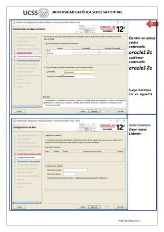 UNIVERSIDAD CATÓLICA SEDES SAPIENTIAE
Prof. Raúl Bizarro T.
10
Escribir en ambas
celdas
contraseña
oracle12c
confirmar
contraseña
oracle12c
Luego hacemos
clic en siguiente
Seleccionamos.
Crear nuevo
Listener.
 