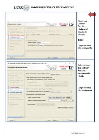 UNIVERSIDAD CATÓLICA SEDES SAPIENTIAE
Prof. Raúl Bizarro T.
11
Nombre de
Listener
Escribir
listener1
Puerto de
listener.
1521
Luego hacemos
clic en siguiente
Seleccionamos.
Especificar
Área de
recuperación
rápida
Luego hacemos
clic en siguiente
 
