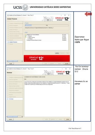 UNIVERSIDAD CATÓLICA SEDES SAPIENTIAE
Prof. Raúl Bizarro T.
6
Esperemos
hasta que llegue
100%
Por fin terminar
instalar Oracle
12 C
Hacemos clic en
cerrar
 