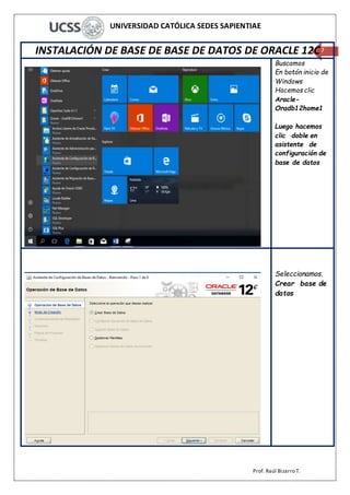 UNIVERSIDAD CATÓLICA SEDES SAPIENTIAE
Prof. Raúl Bizarro T.
7INSTALACIÓN DE BASE DE BASE DE DATOS DE ORACLE 12C
Buscamos
En botón inicio de
Windows
Hacemos clic
Aracle-
Oradb12home1
Luego hacemos
clic doble en
asistente de
configuración de
base de datos
Seleccionamos.
Crear base de
datos
 
