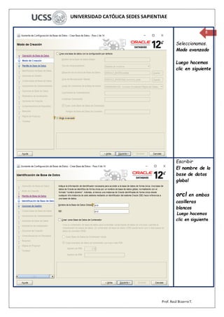 UNIVERSIDAD CATÓLICA SEDES SAPIENTIAE
Prof. Raúl Bizarro T.
8
Seleccionamos.
Modo avanzado
Luego hacemos
clic en siguiente
Escribir
El nombre de la
base de datos
global
orcl en ambas
casilleras
blancos
Luego hacemos
clic en siguiente
 