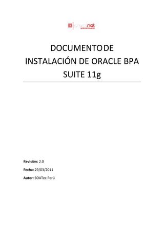DOCUMENTO DE
 INSTALACIÓN DE ORACLE BPA
         SUITE 11g




Revisión: 2.0

Fecha: 29/03/2011

Autor: SOATec Perú
 