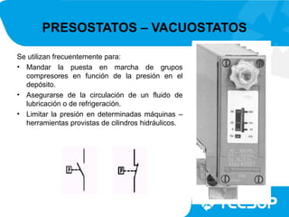 PRESOSTATOS – VACUOSTATOS

Se utilizan frecuentemente para:
• Mandar la puesta en marcha de grupos
  compresores en función de la presión en el
  depósito.
• Asegurarse de la circulación de un fluido de
  lubricación o de refrigeración.
• Limitar la presión en determinadas máquinas –
  herramientas provistas de cilindros hidráulicos.
 