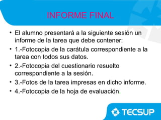 INFORME FINAL
• El alumno presentará a la siguiente sesión un
  informe de la tarea que debe contener:
• 1.-Fotocopia de la carátula correspondiente a la
  tarea con todos sus datos.
• 2.-Fotocopia del cuestionario resuelto
  correspondiente a la sesión.
• 3.-Fotos de la tarea impresas en dicho informe.
• 4.-Fotocopia de la hoja de evaluación.
 