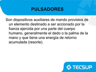 PULSADORES

Son dispositivos auxiliares de mando provistos de
 un elemento destinado a ser accionado por la
 fuerza ejercida por una parte del cuerpo
 humano, generalmente el dedo o la palma de la
 mano y que tiene una energía de retorno
 acumulada (resorte).
 