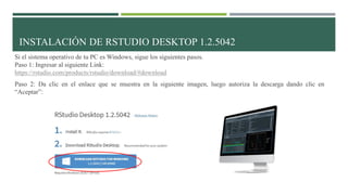 Si el sistema operativo de tu PC es Windows, sigue los siguientes pasos.
Paso 1: Ingresar al siguiente Link:
https://rstudio.com/products/rstudio/download/#download
Paso 2: Da clic en el enlace que se muestra en la siguiente imagen, luego autoriza la descarga dando clic en
“Aceptar”:
INSTALACIÓN DE RSTUDIO DESKTOP 1.2.5042
 