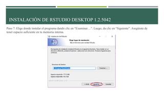Paso 7: Elige donde instalar el programa dando clic en “Examinar…”. Luego, da clic en “Siguiente”. Asegúrate de
tener espacio suficiente en tu memoria interna.
INSTALACIÓN DE RSTUDIO DESKTOP 1.2.5042
 