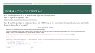 Si el sistema operativo de tu PC es Windows, sigue los siguientes pasos.
Paso 1: Ingresar al siguiente Link:
https://cran.r-project.org/bin/windows/Rtools/
Paso 2: Verifica que tipo de procesador posee (23 o 64 bits) y da clic en el enlace correspondiente, luego autoriza la
descarga dando clic en “Aceptar”:
INSTALACIÓN DE RTOOLS40
 
