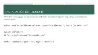 Ahora debe copiar y pegar los siguientes scrips en Rstudio, hacer clic en el primer scrip y luego hacer clic cuatro
veces en correr.
writeLines('PATH="${RTOOLS40_HOME}usrbin;${PATH}"', con = "~/.Renviron")
Sys.which("make")
## "C:rtools40usrbinmake.exe"
install.packages("jsonlite", type = "source")
INSTALACIÓN DE RTOOLS40
 