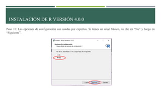INSTALACIÓN DE R VERSIÓN 4.0.0
Paso 10: Las opciones de configuración son usadas por expertos. Si tienes un nivel básico, da clic en “No” y luego en
“Siguiente”.
 