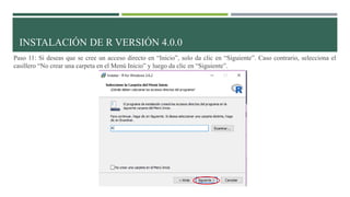 Paso 11: Si deseas que se cree un acceso directo en “Inicio”, solo da clic en “Siguiente”. Caso contrario, selecciona el
casillero “No crear una carpeta en el Menú Inicio” y luego da clic en “Siguiente”.
INSTALACIÓN DE R VERSIÓN 4.0.0
 