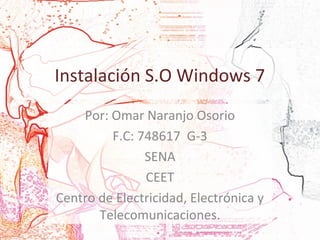 Instalación S.O Windows 7 
Por: Omar Naranjo Osorio 
F.C: 748617 G-3 
SENA 
CEET 
Centro de Electricidad, Electrónica y 
Telecomunicaciones. 
 