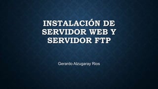 INSTALACIÓN DE
SERVIDOR WEB Y
SERVIDOR FTP
Gerardo Alzugaray Rios

 