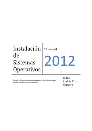 Instalación                                23 de abril

de
Sistemas
Operativos
                                           2012
                                                               Didier
En este informe presentare paso a paso el procedimiento para
instalar algunos sistemas operativos                           Andrés Cruz
                                                               Noguera
 