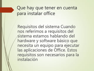 Que hay que tener en cuenta
para instalar office
Requisitos del sistema Cuando
nos referimos a requisitos del
sistema estamos hablando del
hardware y software básico que
necesita un equipo para ejecutar
las aplicaciones de Office. Estos
requisitos son necesarios para la
instalación
 