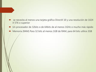  se necesita al menos una tarjeta gráfica DirectX 10 y una resolución de 1024
X 576 o superior
 Un procesador de 32bits o de 64bits de al menos 1GHz o mucho más rápido
 Memoria (RAM) Para 32 bits al menos 1GB de RAM, para 64 bits utilice 2GB
 