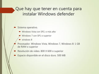 Que hay que tener en cuenta para
instalar Windows defender
 Sistema operativo.
 Windows Vista con SP2, o más alto
 Windows 7 con SP1 o superior
 windows 8
 Procesador. Windows Vista, Windows 7, Windows 8: 1 GB
de RAM o superior
 Resolución de vídeo. 800 X 600 o superior
 Espacio disponible en el disco duro. 500 MB
 