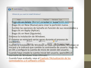 •
Haga clic en Delete (Borrar) para borrar la partición existente.
• Haga clic en New (Nueva) para crear la partición nueva.
• Cambie las opciones de tamaño en función de sus necesidades y
haga clic en Apply (Aplicar).
• Haga clic en Next (Siguiente).
• Empieza la instalación de Windows.
• El sistema se reiniciará varias veces durante el proceso de
instalación.
• Cuando la instalación de Windows se haya completado, Windows se
iniciará y le indicará que cambie la contraseña de usuario. Haga clic
en OK y configure la cuenta de inicio de sesión del usuario.
• Cuando haya creado la cuenta inicial del usuario, aparecerá el
escritorio de Windows Vista Ultimate.
• Cuando haya acabado, vaya al Capítulo 7Actualización de los
controladores y el software críticos.
 