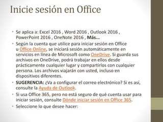 Inicie sesión en Office
• Se aplica a: Excel 2016 , Word 2016 , Outlook 2016 ,
PowerPoint 2016 , OneNote 2016 , Más...
• Según la cuenta que utilice para iniciar sesión en Office
u Office Online, se iniciará sesión automáticamente en
servicios en línea de Microsoft como OneDrive. Si guarda sus
archivos en OneDrive, podrá trabajar en ellos desde
prácticamente cualquier lugar y compartirlos con cualquier
persona. Los archivos viajarán con usted, incluso en
dispositivos diferentes.
• SUGERENCIA: ¿Va a configurar el correo electrónico? Si es así,
consulte la Ayuda de Outlook.
• Si usa Office 365, pero no está seguro de qué cuenta usar para
iniciar sesión, consulte Dónde iniciar sesión en Office 365.
• Seleccione lo que desee hacer:
 
