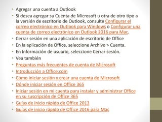 • Agregar una cuenta a Outlook
• Si desea agregar su Cuenta de Microsoft u otra de otro tipo a
la versión de escritorio de Outlook, consulte Configurar el
correo electrónico en Outlook para Windows o Configurar una
cuenta de correo electrónico en Outlook 2016 para Mac.
• Cerrar sesión en una aplicación de escritorio de Office
• En la aplicación de Office, seleccione Archivo > Cuenta.
• En Información de usuario, seleccione Cerrar sesión.
• Vea también
• Preguntas más frecuentes de cuenta de Microsoft
• Introducción a Office.com
• Cómo iniciar sesión y crear una cuenta de Microsoft
• Dónde iniciar sesión en Office 365
• Iniciar sesión en mi cuenta para instalar y administrar Office
en su suscripción de Office 365
• Guías de inicio rápido de Office 2013
• Guías de inicio rápido de Office 2016 para Mac
 
