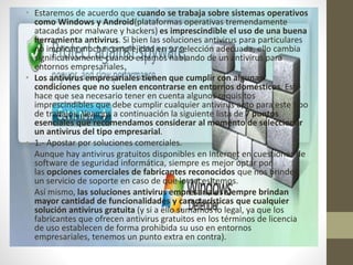 • Estaremos de acuerdo que cuando se trabaja sobre sistemas operativos
como Windows y Android(plataformas operativas tremendamente
atacadas por malware y hackers) es imprescindible el uso de una buena
herramienta antivirus. Si bien las soluciones antivirus para particulares
no implican mucha complejidad en su selección adecuada, ello cambia
significativamente cuando estamos hablando de un antivirus para
entornos empresariales.
• Los antivirus empresariales tienen que cumplir con algunas
condiciones que no suelen encontrarse en entornos domésticos. Esto
hace que sea necesario tener en cuenta algunos requisitos
imprescindibles que debe cumplir cualquier antivirus apto para este tipo
de trabajos. Veamos a continuación la siguiente lista de 7 puntos
esenciales que recomendamos considerar al momento de seleccionar
un antivirus del tipo empresarial.
• 1.- Apostar por soluciones comerciales.
• Aunque hay antivirus gratuitos disponibles en Internet en cuestiones de
software de seguridad informática, siempre es mejor optar por
las opciones comerciales de fabricantes reconocidos que nos brinden
un servicio de soporte en caso de que lo necesitemos.
• Así mismo, las soluciones antivirus empresariales siempre brindan
mayor cantidad de funcionalidades y características que cualquier
solución antivirus gratuita (y si a ello sumamos lo legal, ya que los
fabricantes que ofrecen antivirus gratuitos en los términos de licencia
de uso establecen de forma prohibida su uso en entornos
empresariales, tenemos un punto extra en contra).
 